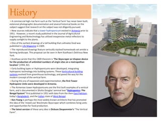 History
A commercial high-rise farm such as the 'Vertical Farm' has never been built;
extensive photographic documentation and several historical books on the
subject suggest that research on the subject was not diligently pursued.
New sources indicate that a tower hydroponicum existed in Armenia prior to
1951. However, a recent study published in the Journal of Agricultural
Engineering and Biotechnology has utilized inexpensive metal reflectors to
supply sunlight to the plants.
One of the earliest drawings of a tall building that cultivates food was
published in Life Magazine in 1909.
The reproduced drawings feature vertically stacked homesteads set amidst a
farming landscape. This proposal can be seen in Rem Koolhaas's Delirious New
York.
Koolhaas wrote that this 1909 theorem is 'The Skyscraper as Utopian device
for the production of unlimited numbers of virgin sites on a metropolitan
location' (1994, 82).
Early building types or Hydroponicums were developed, integrating
hydroponic technology into building systems. These horticultural building
systems evolved from greenhouse technology, and paved the way for the
modern concept of the vertical farm.
During this era of expansion and experimentation, the first Tower
Hydroponic Units were developed in Armenia.
The Armenian tower Hydroponicums are the first built examples of a vertical
farm, and is documented in Sholto Douglas' seminal text "Hydroponics: The
Bengal System" first published in 1951 with data from the then-East Pakistan,
today's Bangladesh, and the Indian state of West Bengal.
Ken Yeang is perhaps the most widely known architects that has promoted
the idea of the 'mixed-use' Bioclimatic Skyscraper which combines living units
and opportunities for food production.
The latest version of these very idea is Dickson Despommier's "The Vertical
Farm".
 