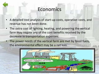 Economics
• A detailed cost analysis of start-up costs, operation costs, and
revenue has not been done.
• The extra cost of lighting, heating, and powering the vertical
farm may negate any of the cost benefits received by the
decrease in transportation expenses.
• The power needs of the vertical farm are met by fossil fuels,
the environmental effect may be a net loss.
 