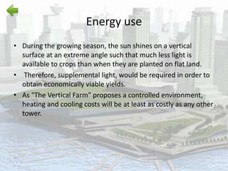 Energy use
• During the growing season, the sun shines on a vertical
surface at an extreme angle such that much less light is
available to crops than when they are planted on flat land.
• Therefore, supplemental light, would be required in order to
obtain economically viable yields.
• As "The Vertical Farm" proposes a controlled environment,
heating and cooling costs will be at least as costly as any other
tower.
 