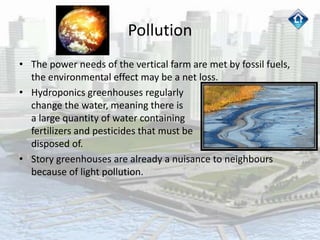 Pollution
• The power needs of the vertical farm are met by fossil fuels,
the environmental effect may be a net loss.
• Hydroponics greenhouses regularly
change the water, meaning there is
a large quantity of water containing
fertilizers and pesticides that must be
disposed of.
• Story greenhouses are already a nuisance to neighbours
because of light pollution.
 