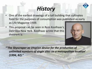 History
• One of the earliest drawings of a tall building that cultivates
food for the purposes of consumption was published as early
as Life Magazine 1909.
• This proposal can be seen in Rem Koolhaas's
Delirious New York. Koolhaas wrote that this 1909
theorem is
“'The Skyscraper as Utopian device for the production of
unlimited numbers of virgin sites on a metropolitan location'
(1994, 82).”
 