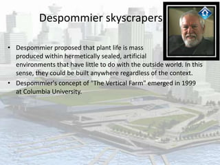Despommier skyscrapers
• Despommier proposed that plant life is mass
produced within hermetically sealed, artificial
environments that have little to do with the outside world. In this
sense, they could be built anywhere regardless of the context.
• Despommier's concept of "The Vertical Farm" emerged in 1999
at Columbia University.
 