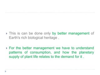  This is can be done only by better management of
Earth's rich biological heritage .
 For the better management we have to understand
patterns of consumption, and how the planetary
supply of plant life relates to the demand for it .
 