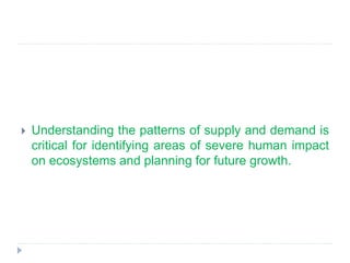  Understanding the patterns of supply and demand is
critical for identifying areas of severe human impact
on ecosystems and planning for future growth.
 