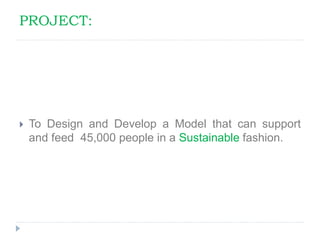 PROJECT:
 To Design and Develop a Model that can support
and feed 45,000 people in a Sustainable fashion.
 