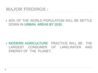 MAJOR FINDINGS :
 60% OF THE WORLD POPULATION WILL BE SETTLE
DOWN IN URBAN AREAS BY 2030.
 MODERN AGRICULTURE PRACTICE WILL BE THE
LARGEST CONSUMER OF LAND,WATER AND
ENERGY OF THE PLANET.
 