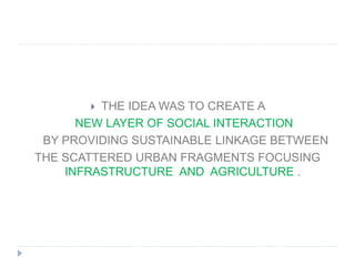  THE IDEA WAS TO CREATE A
NEW LAYER OF SOCIAL INTERACTION
BY PROVIDING SUSTAINABLE LINKAGE BETWEEN
THE SCATTERED URBAN FRAGMENTS FOCUSING
INFRASTRUCTURE AND AGRICULTURE .
 