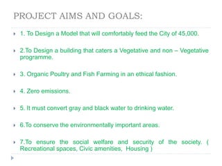 PROJECT AIMS AND GOALS:
 1. To Design a Model that will comfortably feed the City of 45,000.
 2.To Design a building that caters a Vegetative and non – Vegetative
programme.
 3. Organic Poultry and Fish Farming in an ethical fashion.
 4. Zero emissions.
 5. It must convert gray and black water to drinking water.
 6.To conserve the environmentally important areas.
 7.To ensure the social welfare and security of the society. (
Recreational spaces, Civic amenities, Housing )
 