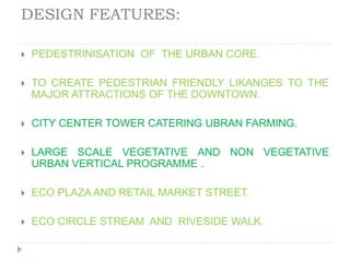 DESIGN FEATURES:
 PEDESTRINISATION OF THE URBAN CORE.
 TO CREATE PEDESTRIAN FRIENDLY LIKANGES TO THE
MAJOR ATTRACTIONS OF THE DOWNTOWN.
 CITY CENTER TOWER CATERING UBRAN FARMING.
 LARGE SCALE VEGETATIVE AND NON VEGETATIVE
URBAN VERTICAL PROGRAMME .
 ECO PLAZA AND RETAIL MARKET STREET.
 ECO CIRCLE STREAM AND RIVESIDE WALK.
 