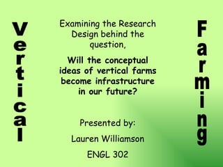 Vertical Farming Examining the Research Design behind the question, Will the conceptual ideas of vertical farms become infrastructure in our future? Presented by: Lauren Williamson ENGL 302 