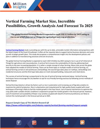Vertical Farming Market Size, Incredible
Possibilities, Growth Analysis And Forecast To 2025
Vertical Farming Market study is providing you with the up-to-date, actionable market information and projections with
the latest impact of the Covid 19 outbreak. It offers all the requisite data to support tactical business decisions and come
up with strategic growth plans. This study also proposes a comprehensive insight into the development policies and
plans in addition to manufacturing processes and cost structures.
The global Vertical Farming Market is expected to reach USD 9.9 billion by 2025 owing to rise in use of IoT (Internet of
Things) for agriculture and crop production. A vertical farm ensures the sustainability of cities by addressing food
security to the ever-increasing population. It is rather a simple concept of urban farming. Many cities across the globe
have adopted the models of vertical farming. There can be three types or multiple models of vertical farming, viz,
vertical farming carried on old warehouses and buildings; the second type takes place on rooftops, old buildings and
residential structures and the third type takes place on multi-storeyed building, restaurants and retail stores.
The success of vertical farming is proportional to the size of vertical farming mentioned above. Vertical farming
techniques hence encourage the city dwellers to opt for eco-friendly farming practices by following correct methods of
waste disposal.
Vertical farming industry is driven by factors such as rise in automation and increasing use of big data analytics to
maximize the yield of production. Rise in urbanization and rising demand for high quality foods coupled with novel
techniques of farming is likely to fuel the market growth in the near future. Use of several mechanisms to optimize the
crop yield under suitable climatic conditions is expected to propel the market growth in the forecast period. However,
cost of investment and availability of fewer crop varieties coupled with dearth of technical proficiency are likely to
restrain the market growth in the forecast period up to 2025.
Request Sample Copy of This Market Research @
https://www.millioninsights.com/industry-reports/vertical-farming-market/request-sample
“The global Vertical Farming Market is expected to reach USD 9.9 billion by 2025 owing to
rise in use of IoT (Internet of Things) for agriculture and crop production.”
 
