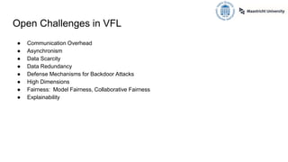 Open Challenges in VFL
● Communication Overhead
● Asynchronism
● Data Scarcity
● Data Redundancy
● Defense Mechanisms for Backdoor Attacks
● High Dimensions
● Fairness: Model Fairness, Collaborative Fairness
● Explainability
 