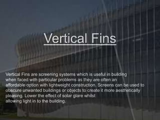 Vertical Fins
Vertical Fins are screening systems which is useful in building
when faced with particular problems as they are often an
affordable option with lightweight construction. Screens can be used to
obscure unwanted buildings or objects to create it more aesthetically
pleasing. Lower the effect of solar glare whilst
allowing light in to the building.
 