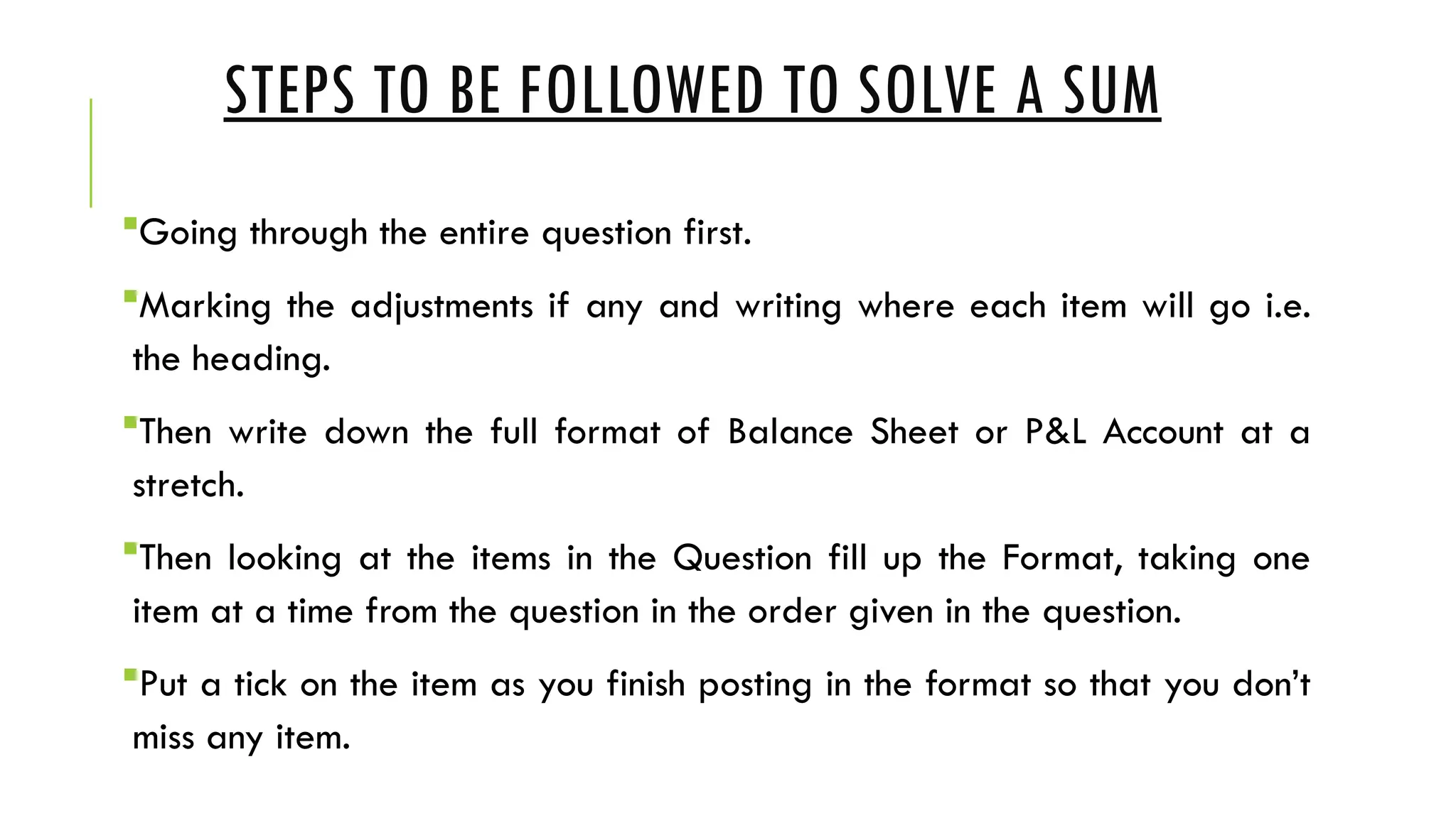 STEPS TO BE FOLLOWED TO SOLVE A SUM
Going through the entire question first.
Marking the adjustments if any and writing where each item will go i.e.
the heading.
Then write down the full format of Balance Sheet or P&L Account at a
stretch.
Then looking at the items in the Question fill up the Format, taking one
item at a time from the question in the order given in the question.
Put a tick on the item as you finish posting in the format so that you don’t
miss any item.
 