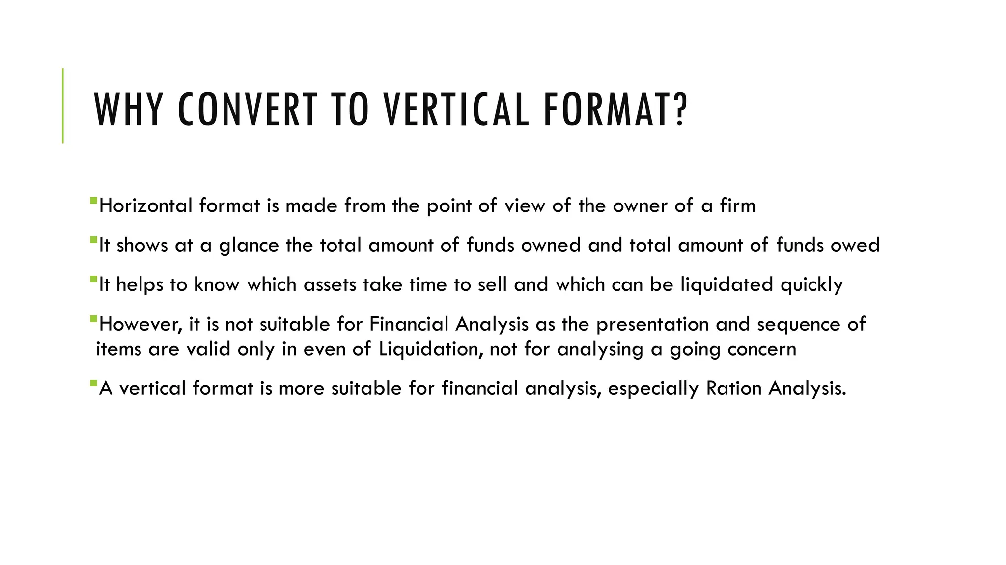 WHY CONVERT TO VERTICAL FORMAT?
Horizontal format is made from the point of view of the owner of a firm
It shows at a glance the total amount of funds owned and total amount of funds owed
It helps to know which assets take time to sell and which can be liquidated quickly
However, it is not suitable for Financial Analysis as the presentation and sequence of
items are valid only in even of Liquidation, not for analysing a going concern
A vertical format is more suitable for financial analysis, especially Ration Analysis.
 