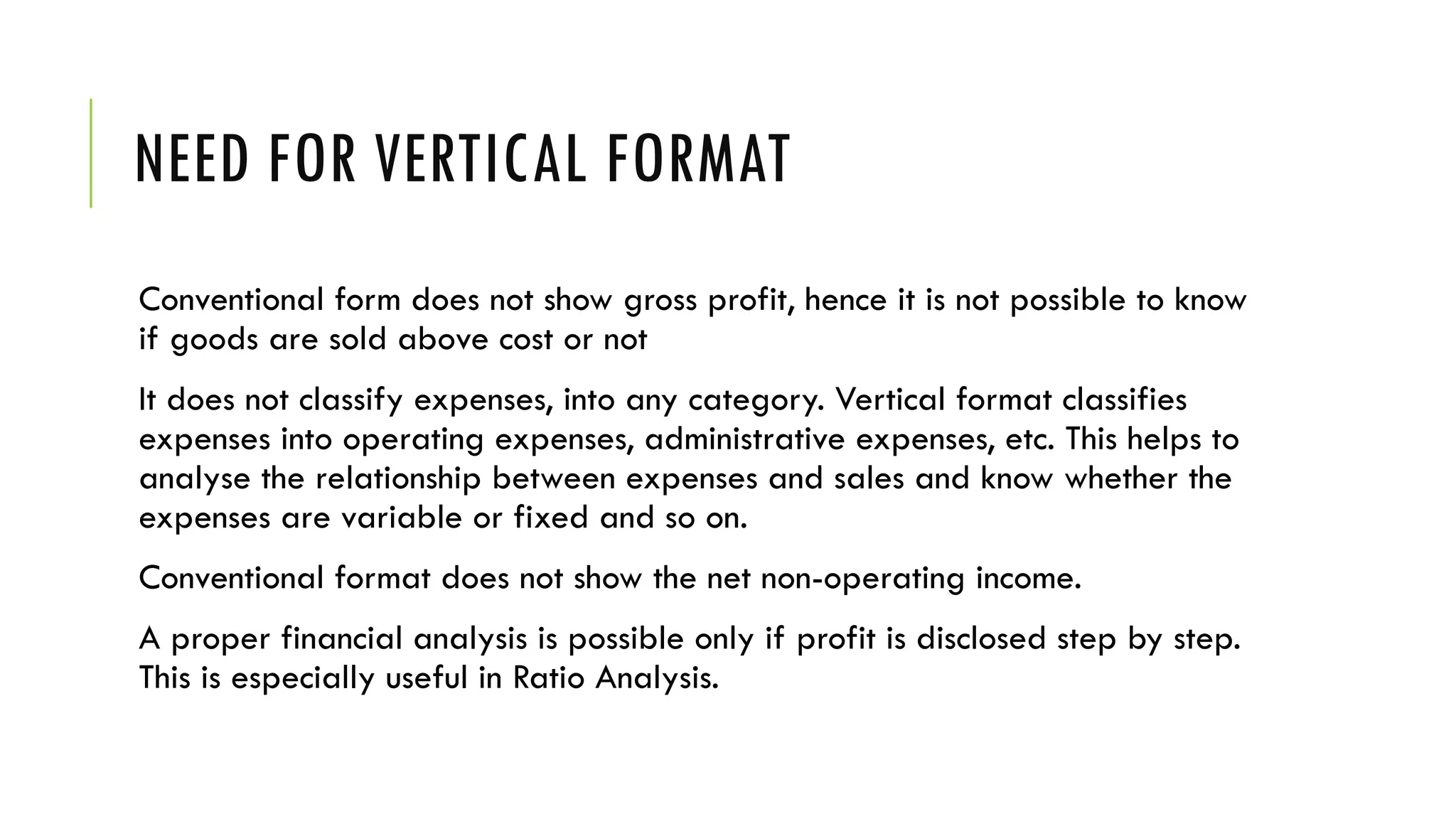 NEED FOR VERTICAL FORMAT
Conventional form does not show gross profit, hence it is not possible to know
if goods are sold above cost or not
It does not classify expenses, into any category. Vertical format classifies
expenses into operating expenses, administrative expenses, etc. This helps to
analyse the relationship between expenses and sales and know whether the
expenses are variable or fixed and so on.
Conventional format does not show the net non-operating income.
A proper financial analysis is possible only if profit is disclosed step by step.
This is especially useful in Ratio Analysis.
 