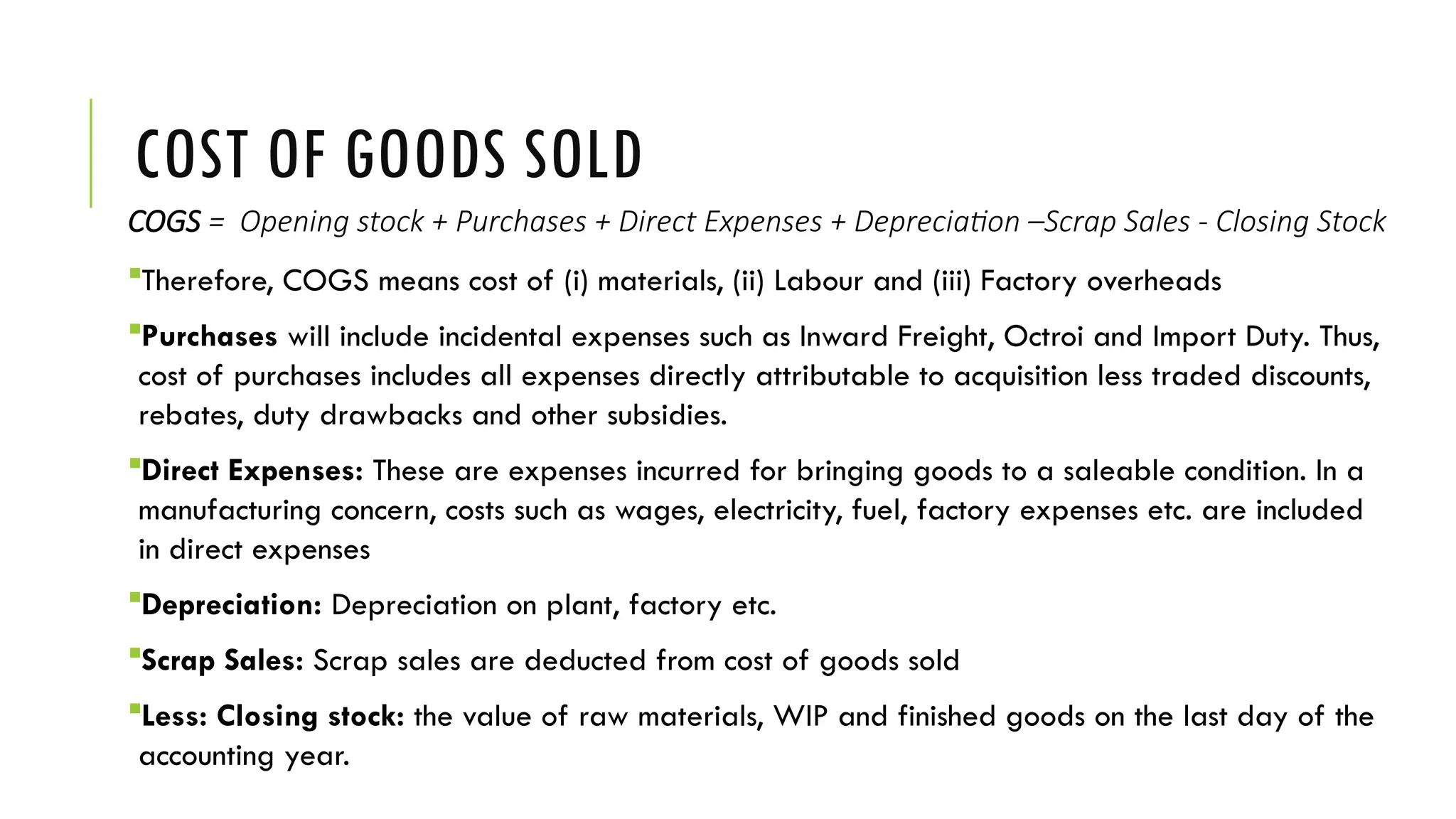 COST OF GOODS SOLD
COGS = Opening stock + Purchases + Direct Expenses + Depreciation –Scrap Sales - Closing Stock
Therefore, COGS means cost of (i) materials, (ii) Labour and (iii) Factory overheads
Purchases will include incidental expenses such as Inward Freight, Octroi and Import Duty. Thus,
cost of purchases includes all expenses directly attributable to acquisition less traded discounts,
rebates, duty drawbacks and other subsidies.
Direct Expenses: These are expenses incurred for bringing goods to a saleable condition. In a
manufacturing concern, costs such as wages, electricity, fuel, factory expenses etc. are included
in direct expenses
Depreciation: Depreciation on plant, factory etc.
Scrap Sales: Scrap sales are deducted from cost of goods sold
Less: Closing stock: the value of raw materials, WIP and finished goods on the last day of the
accounting year.
 
