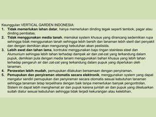 Keunggulan VERTICAL GARDEN INDONESIA:
1. Tidak memerlukan lahan datar, hanya memerlukan dinding tegak seperti tembok, pagar atau
   dinding pembatas.
2. Tidak menggunakan media tanah, memakai system khusus yang dirancang sedemikian rupa
   sehingga tidak menggunakan tanah sehingga lebih bersih dan tanaman lebih steril dari penyakit
   dan dengan demikian akan mengurangi kebutuhan akan pestisida.
3. Lebih awet dan tahan lama, kontruksi menggunakan baja ringan stainless steel dan
   Alumunium sehingaa lebih tahan terhadap dampak air dan zat-zat yang terkandung dalam
   pupuk, demikian pula dengan media tanam menggunakan bahan khusus yang lebih tahan
   terhadap pengaruh air dan zat-zat yang terkandung dalam pupuk yang diperlukan oleh
   tanaman.
4. Perawatan lebih mudah, pemupukan dilakukan bersamaan dengan penyiraman.
5. Pemupukan dan penyiraman otomatis secara elektronik, menggunakan system yang dapat
   mengatur sendiri pemupukan dan penyiraman secara otomatis sesuai kebutuhan tanaman
   sehingga tanaman tetap terpelihara dengan baik tanpa memerlukan banyak pengontrolan.
   Sistem ini dapat lebih menghemat air dan pupuk karena jumlah air dan pupuk yang dikeluarkan
   sudah diatur sesuai kebutuhan sehingga tidak terjadi kekurangan atau kelebihan.
 