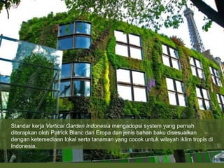 Standar kerja Vertical Garden Indonesia mengadopsi system yang pernah
diterapkan oleh Patrick Blanc dari Eropa dan jenis bahan baku disesuaikan
dengan ketersediaan lokal serta tanaman yang cocok untuk wilayah iklim tropis di
Indonesia.
 