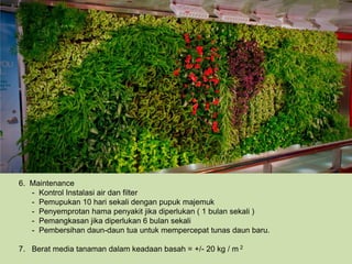 6. Maintenance
   - Kontrol Instalasi air dan filter
   - Pemupukan 10 hari sekali dengan pupuk majemuk
   - Penyemprotan hama penyakit jika diperlukan ( 1 bulan sekali )
   - Pemangkasan jika diperlukan 6 bulan sekali
   - Pembersihan daun-daun tua untuk mempercepat tunas daun baru.

7. Berat media tanaman dalam keadaan basah = +/- 20 kg / m 2
 