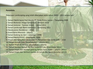 Portofolio

Pekerjaan Landscaping yang telah dikerjakan sejak tahun 2009 – 2012 antara lain :

1.Taman Pabrik Spare Part Honda PT. Roda Prima Lancar – Tangerang 2009
2.Taman Restoran Telaga Sampireun – Bintaro 2010
3.Taman restoran Tumbar Jinten - sentul 2011
4.Taman Landscape Bank Indonesia – Semarang 2011
5.Pakubuwono Residence – 2010
6.Grand Bima Mansion - Jakarta
7.Taman Godong Ijo Asri – sawangan 2009
8.Taman Pabrik Kimia – medifarma 2009
9.Desain dan konsultan Landscape PT. Pertamina Site Jambi (LPG ) 2010
10.Taman Rumah Sakit Persahabatan – Jakarta 2011
11.Taman Tropis & Vertikal perumahan – Jakarta
12.Taman Vertikal Rumah Ibu Rini Suwandi ( eks Dirut Astra- 2011)
13.Taman tropis dan Vertikal gedung Tempo Scan Tower – Jakarta (2011)
14.Taman tropis dan Vertical Garden di rumah ibu Agum Gumelar (2012)
 