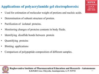 RIPER
AUTONOMOUS
NAAC &
NBA (UG)
SIRO- DSIR
Raghavendra Institute of Pharmaceutical Education and Research - Autonomous
K.R.Palli Cross, Chiyyedu, Anantapuramu, A. P- 515721 23
Applications of polyacrylamide gel electrophoresis:
• Used for estimation of molecular weight of protiens and nucleic acids.
• Determination of subunit structure of protien.
• Purification of isolated proteins.
• Monitoring changes of proteins contents in body fluids.
• Identifying disulfide bonds between protein
• Quantifying proteins
• Blotting applications
• Comparison of polypeptide composition of different samples.
 