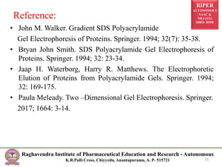 RIPER
AUTONOMOUS
NAAC &
NBA (UG)
SIRO- DSIR
Raghavendra Institute of Pharmaceutical Education and Research - Autonomous
K.R.Palli Cross, Chiyyedu, Anantapuramu, A. P- 515721
Reference:
• John M. Walker. Gradient SDS Polyacrylamide
Gel Electrophoresis of Proteins. Springer. 1994; 32(7): 35-38.
• Bryan John Smith. SDS Polyacrylamide Gel Electrophoresis of
Proteins. Springer. 1994; 32: 23-34.
• Jaap H. Waterborg, Harry R. Matthews. The Electrophoretic
Elution of Proteins from Polyacrylamide Gels. Springer. 1994;
32: 169-175.
• Paula Meleady. Two –Dimensional Gel Electrophoresis. Springer.
2017; 1664: 3-14.
25
 