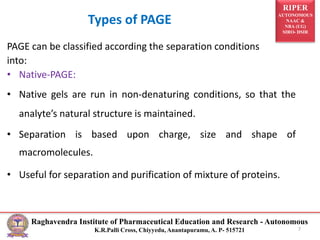 RIPER
AUTONOMOUS
NAAC &
NBA (UG)
SIRO- DSIR
Raghavendra Institute of Pharmaceutical Education and Research - Autonomous
K.R.Palli Cross, Chiyyedu, Anantapuramu, A. P- 515721
Types of PAGE
7
PAGE can be classified according the separation conditions
into:
• Native-PAGE:
• Native gels are run in non-denaturing conditions, so that the
analyte’s natural structure is maintained.
• Separation is based upon charge, size and shape of
macromolecules.
• Useful for separation and purification of mixture of proteins.
 
