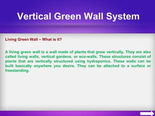 Vertical Green Wall System
Living Green Wall – What is it?
A living green wall is a wall made of plants that grow vertically. They are also
called living walls, vertical gardens, or eco-walls. These structures consist of
plants that are vertically structured using hydroponics. These walls can be
built basically anywhere you desire. They can be attached to a surface or
freestanding.
 