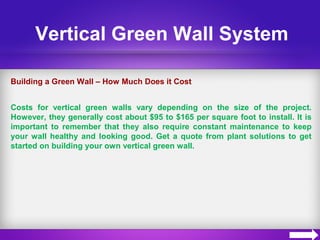 Vertical Green Wall System
Building a Green Wall – How Much Does it Cost
Costs for vertical green walls vary depending on the size of the project.
However, they generally cost about $95 to $165 per square foot to install. It is
important to remember that they also require constant maintenance to keep
your wall healthy and looking good. Get a quote from plant solutions to get
started on building your own vertical green wall.
 