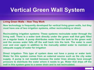 Vertical Green Wall System
Living Green Walls – How They Work
New technology is frequently developed for vertical living green walls, but they
must have one of two irrigation systems, either recirculating or direct.
Recirculating irrigation systems- These systems recirculate water through the
living wall. There is a water tank directly under the green wall that gets filled
on a regular basis. A pump distributes water from the tank to the green wall,
and the excess water falls off the wall back into the tank. The water is used
over and over again in addition to the manually added water to maintain an
adequate supply of water for irrigation
Direct irrigation- This type of system does not have a pump or water tank.
Water for this system comes from an external source such as the city water
supply. A pump is not needed because the water lines already have enough
pressure to distribute the water where it needs to go. Water that drips off the
wall in this system goes to a sewer drain and is not recirculated.
 