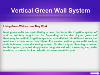Vertical Green Wall System
Living Green Walls – How They Work
Most green walls are controlled by a timer that turns the irrigation system off
and on, and how long to run for. Depending on the size of your green wall
there may be multiple irrigation systems, even divided into different zones that
need more or less water than others. For smaller vertical green walls such as
walls in homes, manual watering is used. No electricity or plumbing is needed
for this system, you just simply water the green wall with a watering can, water
machine, or a water tank on wheels, whatever works for you.
 
