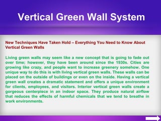 Vertical Green Wall System
New Techniques Have Taken Hold – Everything You Need to Know About
Vertical Green Walls
Living green walls may seem like a new concept that is going to fade out
over time; however, they have been around since the 1930s. Cities are
growing like crazy, and people want to increase greenery somehow. One
unique way to do this is with living vertical green walls. These walls can be
placed on the outside of buildings or even on the inside. Having a vertical
green wall creates a dramatic statement and offers a unique environment
for clients, employees, and visitors. Interior vertical green walls create a
gorgeous centerpiece in an indoor space. They produce natural airflow
that reduces the effects of harmful chemicals that we tend to breathe in
work environments.
 