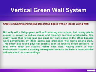 Vertical Green Wall System
Create a Stunning and Unique Decorative Space with an Indoor Living Wall
Not only will a living green wall look amazing and unique, but having plants
around is known to reduce stress and therefore increase productivity. One
study found that having just one plant per work space in the office boosted
work performance by lifting spirits and promoting well being among staff.
This study also found physical benefits such as lowered blood pressure. To
read more about the study’s results click here. Having plants in your
environment creates a calming atmosphere because we have a more positive
attitude about our surroundings.
 