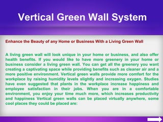 Vertical Green Wall System
Enhance the Beauty of any Home or Business With a Living Green Wall
A living green wall will look unique in your home or business, and also offer
health benefits. If you would like to have more greenery in your home or
business consider a living green wall. You can get all the greenery you want
creating a captivating space while providing benefits such as cleaner air and a
more positive environment. Vertical green walls provide more comfort for the
workplace by raising humidity levels slightly and increasing oxygen. Studies
have even suggested that plants in the workplace increase happiness and
employee satisfaction in their jobs. When you are in a comfortable
environment, you enjoy your time much more, which increases productivity
and happiness Vertical green walls can be placed virtually anywhere, some
cool places they could be placed are:
 