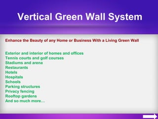 Vertical Green Wall System
Enhance the Beauty of any Home or Business With a Living Green Wall
Exterior and interior of homes and offices
Tennis courts and golf courses
Stadiums and arena
Restaurants
Hotels
Hospitals
Schools
Parking structures
Privacy fencing
Rooftop gardens
And so much more…
 