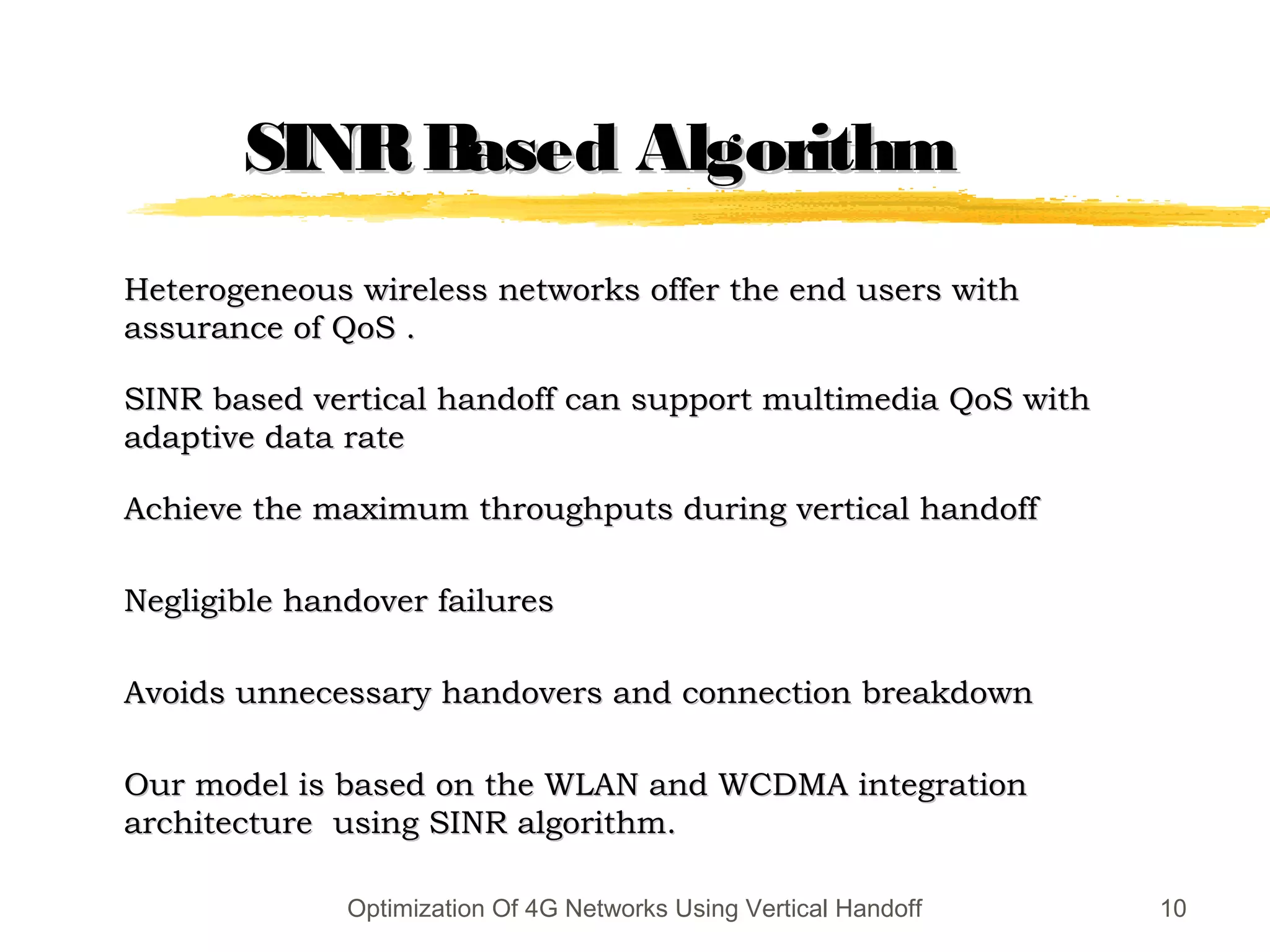 SINRBased AlgorithmSINRBased Algorithm
Heterogeneous wireless networks offer the end users withHeterogeneous wireless networks offer the end users with
assurance of QoS .assurance of QoS .
SINR based vertical handoff can support multimedia QoS withSINR based vertical handoff can support multimedia QoS with
adaptive data rateadaptive data rate
Achieve the maximum throughputs during vertical handoffAchieve the maximum throughputs during vertical handoff
Negligible handover failuresNegligible handover failures
Avoids unnecessary handovers and connection breakdownAvoids unnecessary handovers and connection breakdown
Our model is based on the WLAN and WCDMA integrationOur model is based on the WLAN and WCDMA integration
architecture using SINR algorithm.architecture using SINR algorithm.
Optimization Of 4G Networks Using Vertical Handoff 10
 