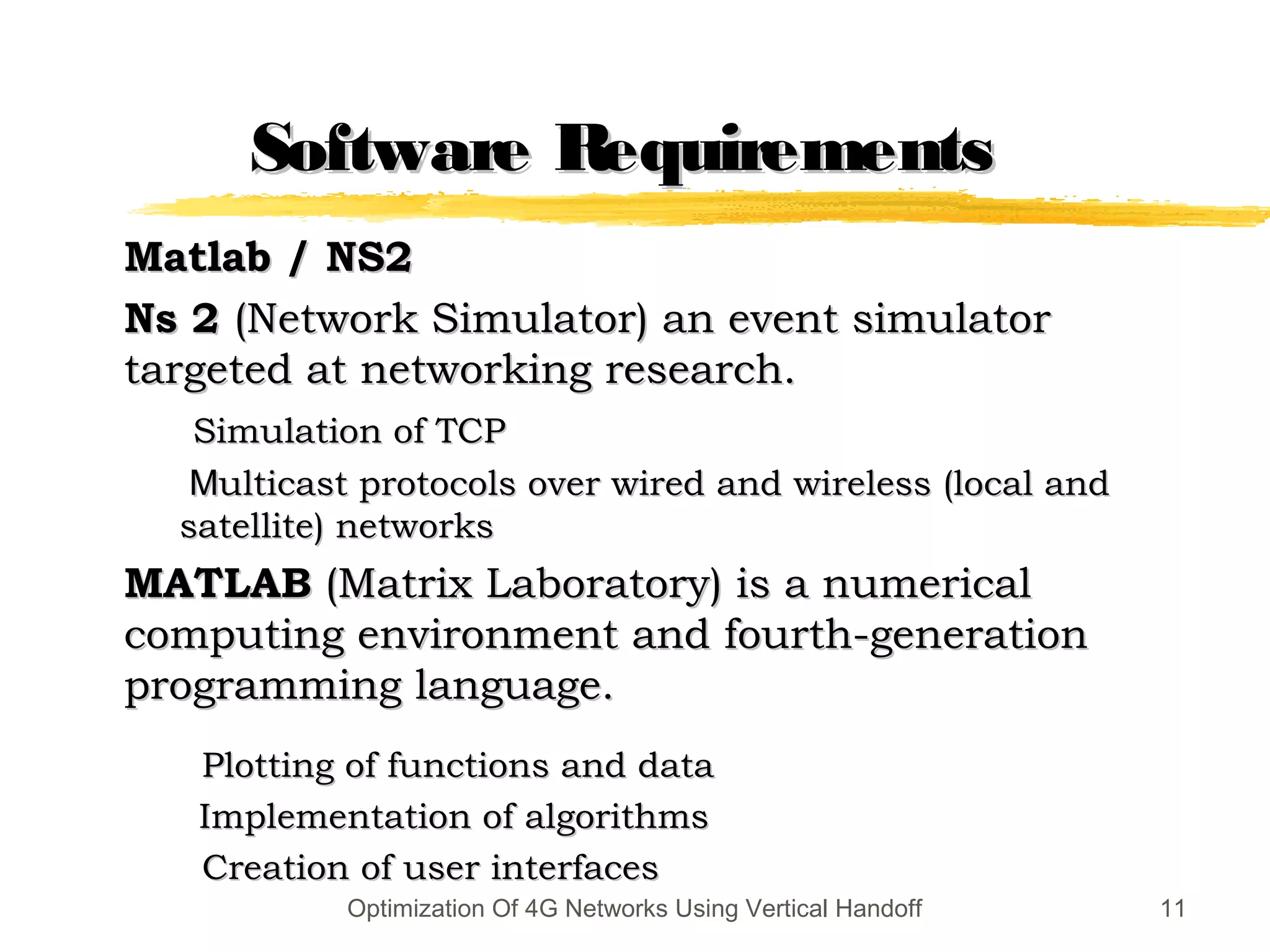 Software RequirementsSoftware Requirements
Matlab / NS2Matlab / NS2
Ns 2Ns 2 (Network Simulator) an event simulator(Network Simulator) an event simulator
targeted at networking research.targeted at networking research.
Simulation of TCPSimulation of TCP
MMulticast protocols over wired and wireless (local andulticast protocols over wired and wireless (local and
satellite) networkssatellite) networks
MATLABMATLAB (Matrix Laboratory) is a numerical(Matrix Laboratory) is a numerical
computing environment and fourth-generationcomputing environment and fourth-generation
programming language.programming language.
Plotting of functions and dataPlotting of functions and data
Implementation of algorithmsImplementation of algorithms
Creation of user interfacesCreation of user interfaces
11Optimization Of 4G Networks Using Vertical Handoff
 