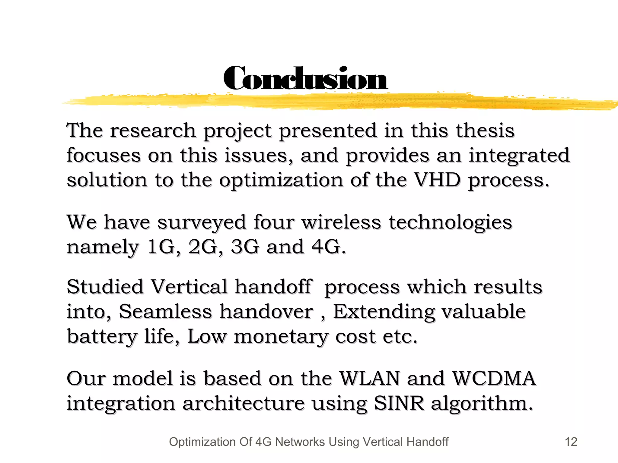 1212
The research project presented in this thesisThe research project presented in this thesis
focuses on this issues, and provides an integratedfocuses on this issues, and provides an integrated
solution to the optimization of the VHD process.solution to the optimization of the VHD process.
We have surveyed four wireless technologiesWe have surveyed four wireless technologies
namely 1G, 2G, 3G and 4G.namely 1G, 2G, 3G and 4G.
Studied Vertical handoff process which resultsStudied Vertical handoff process which results
into, Seamless handover , Extending valuableinto, Seamless handover , Extending valuable
battery life, Low monetary cost etc.battery life, Low monetary cost etc.
Our model is based on the WLAN and WCDMAOur model is based on the WLAN and WCDMA
integration architecture using SINR algorithm.integration architecture using SINR algorithm.
12Optimization Of 4G Networks Using Vertical Handoff
Conclusion
 