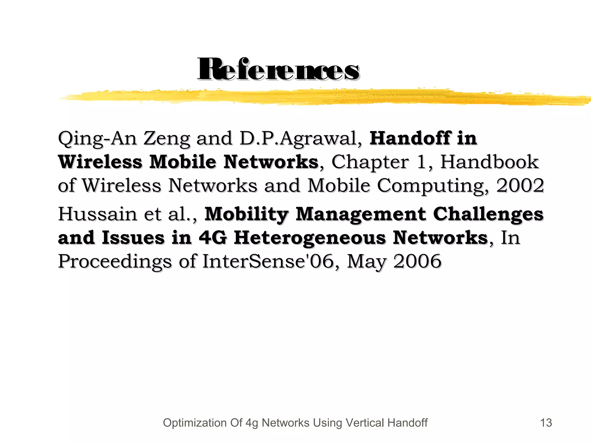 ReferencesReferences
Qing-An Zeng and D.P.Agrawal,Qing-An Zeng and D.P.Agrawal, Handoff inHandoff in
Wireless Mobile NetworksWireless Mobile Networks, Chapter 1, Handbook, Chapter 1, Handbook
of Wireless Networks and Mobile Computing, 2002of Wireless Networks and Mobile Computing, 2002
Hussain et al.,Hussain et al., Mobility Management ChallengesMobility Management Challenges
and Issues in 4G Heterogeneous Networksand Issues in 4G Heterogeneous Networks, In, In
Proceedings of InterSense'06, May 2006Proceedings of InterSense'06, May 2006
13Optimization Of 4g Networks Using Vertical Handoff
 