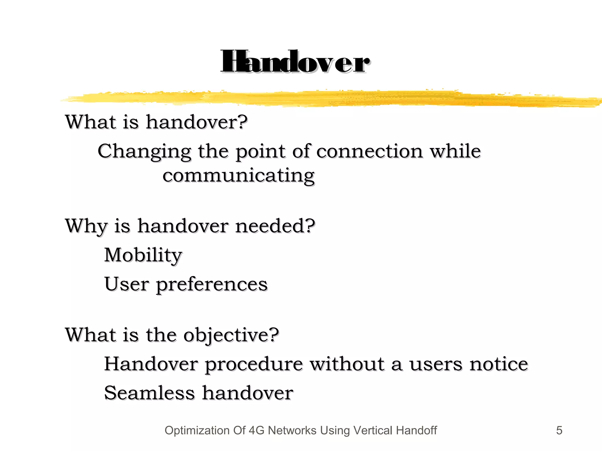 HandoverHandover
What is handover?What is handover?
Changing the point of connection whileChanging the point of connection while
communicatingcommunicating
Why is handover needed?Why is handover needed?
MobilityMobility
User preferencesUser preferences
What is the objective?What is the objective?
Handover procedure without a users noticeHandover procedure without a users notice
Seamless handoverSeamless handover
5Optimization Of 4G Networks Using Vertical Handoff
 