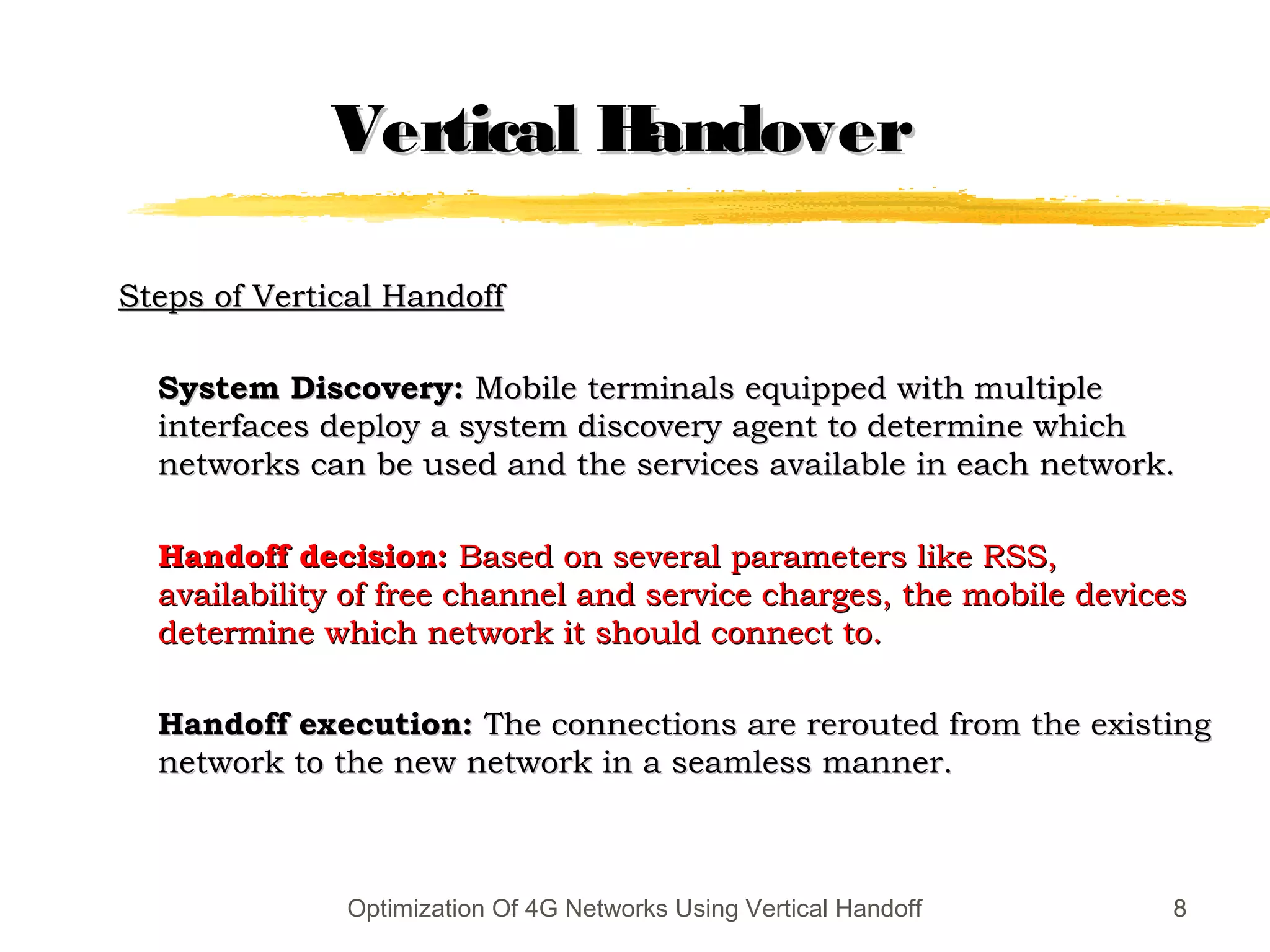 8
Vertical HandoverVertical Handover
Steps of Vertical HandoffSteps of Vertical Handoff
System Discovery:System Discovery: Mobile terminals equipped with multipleMobile terminals equipped with multiple
interfaces deploy a system discovery agent to determine whichinterfaces deploy a system discovery agent to determine which
networks can be used and the services available in each network.networks can be used and the services available in each network.
Handoff decision:Handoff decision: Based on several parameters like RSS,Based on several parameters like RSS,
availability of free channel and service charges, the mobile devicesavailability of free channel and service charges, the mobile devices
determine which network it should connect to.determine which network it should connect to.
Handoff execution:Handoff execution: The connections are rerouted from the existingThe connections are rerouted from the existing
network to the new network in a seamless manner.network to the new network in a seamless manner.
8Optimization Of 4G Networks Using Vertical Handoff
 