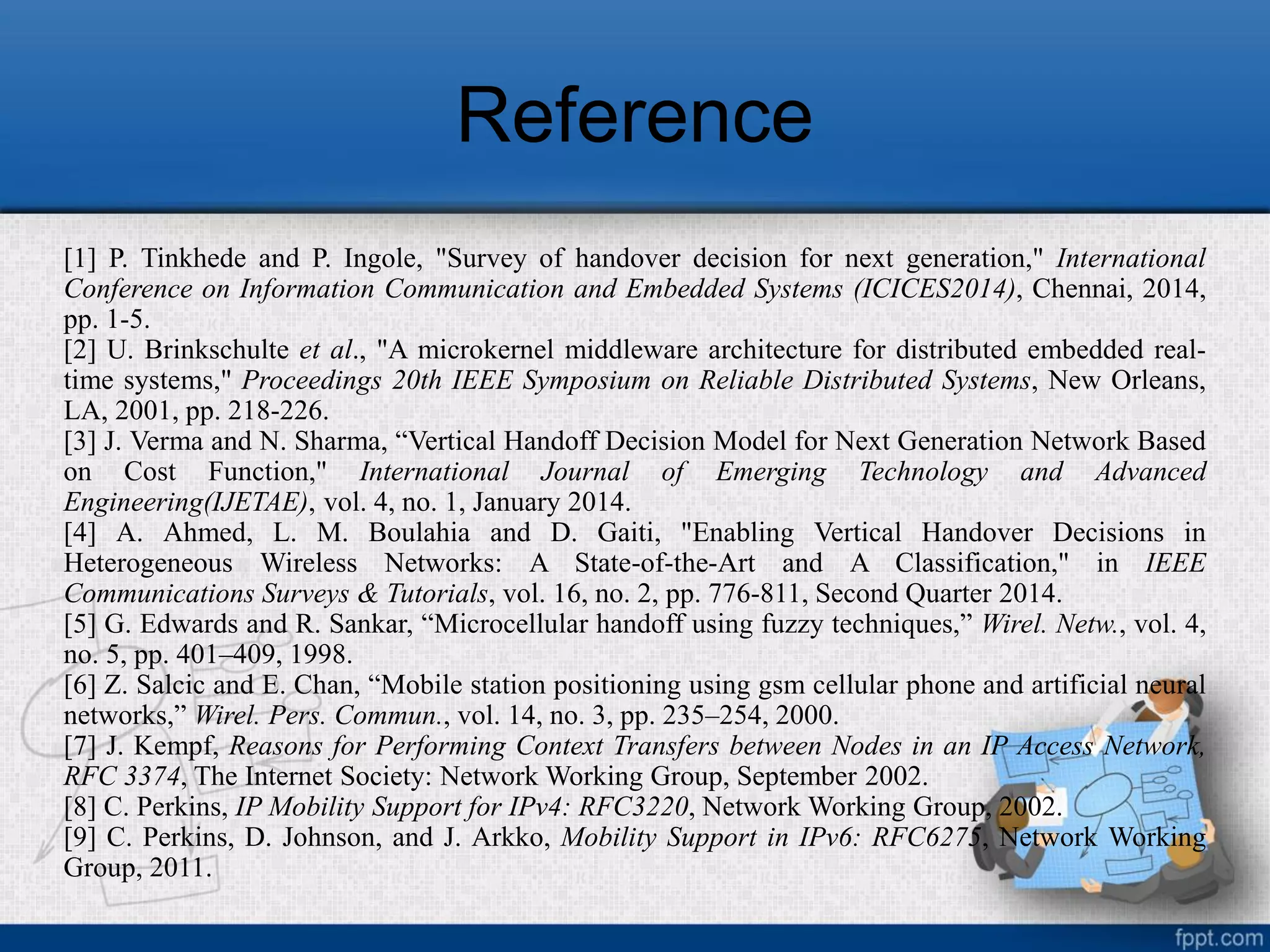 Reference
[1] P. Tinkhede and P. Ingole, "Survey of handover decision for next generation," International
Conference on Information Communication and Embedded Systems (ICICES2014), Chennai, 2014,
pp. 1-5.
[2] U. Brinkschulte et al., "A microkernel middleware architecture for distributed embedded real-
time systems," Proceedings 20th IEEE Symposium on Reliable Distributed Systems, New Orleans,
LA, 2001, pp. 218-226.
[3] J. Verma and N. Sharma, “Vertical Handoff Decision Model for Next Generation Network Based
on Cost Function," International Journal of Emerging Technology and Advanced
Engineering(IJETAE), vol. 4, no. 1, January 2014.
[4] A. Ahmed, L. M. Boulahia and D. Gaiti, "Enabling Vertical Handover Decisions in
Heterogeneous Wireless Networks: A State-of-the-Art and A Classification," in IEEE
Communications Surveys & Tutorials, vol. 16, no. 2, pp. 776-811, Second Quarter 2014.
[5] G. Edwards and R. Sankar, “Microcellular handoff using fuzzy techniques,” Wirel. Netw., vol. 4,
no. 5, pp. 401–409, 1998.
[6] Z. Salcic and E. Chan, “Mobile station positioning using gsm cellular phone and artificial neural
networks,” Wirel. Pers. Commun., vol. 14, no. 3, pp. 235–254, 2000.
[7] J. Kempf, Reasons for Performing Context Transfers between Nodes in an IP Access Network,
RFC 3374, The Internet Society: Network Working Group, September 2002.
[8] C. Perkins, IP Mobility Support for IPv4: RFC3220, Network Working Group, 2002.
[9] C. Perkins, D. Johnson, and J. Arkko, Mobility Support in IPv6: RFC6275, Network Working
Group, 2011.
 
