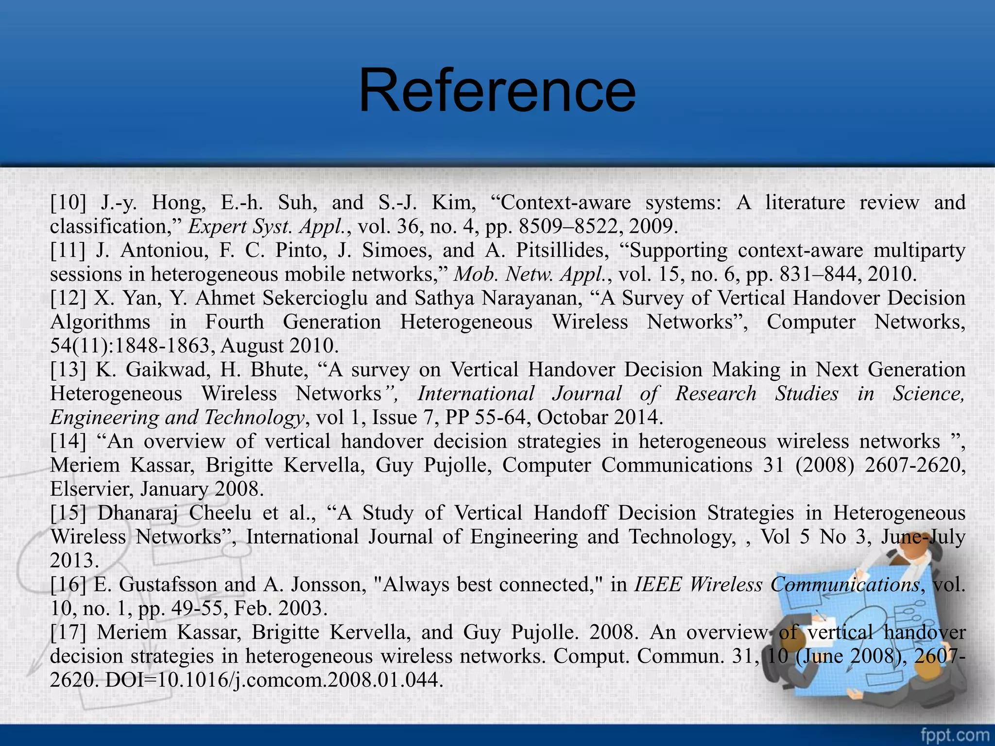 Reference
[10] J.-y. Hong, E.-h. Suh, and S.-J. Kim, “Context-aware systems: A literature review and
classification,” Expert Syst. Appl., vol. 36, no. 4, pp. 8509–8522, 2009.
[11] J. Antoniou, F. C. Pinto, J. Simoes, and A. Pitsillides, “Supporting context-aware multiparty
sessions in heterogeneous mobile networks,” Mob. Netw. Appl., vol. 15, no. 6, pp. 831–844, 2010.
[12] X. Yan, Y. Ahmet Sekercioglu and Sathya Narayanan, “A Survey of Vertical Handover Decision
Algorithms in Fourth Generation Heterogeneous Wireless Networks”, Computer Networks,
54(11):1848-1863, August 2010.
[13] K. Gaikwad, H. Bhute, “A survey on Vertical Handover Decision Making in Next Generation
Heterogeneous Wireless Networks”, International Journal of Research Studies in Science,
Engineering and Technology, vol 1, Issue 7, PP 55-64, Octobar 2014.
[14] “An overview of vertical handover decision strategies in heterogeneous wireless networks ”,
Meriem Kassar, Brigitte Kervella, Guy Pujolle, Computer Communications 31 (2008) 2607-2620,
Elservier, January 2008.
[15] Dhanaraj Cheelu et al., “A Study of Vertical Handoff Decision Strategies in Heterogeneous
Wireless Networks”, International Journal of Engineering and Technology, , Vol 5 No 3, June-July
2013.
[16] E. Gustafsson and A. Jonsson, "Always best connected," in IEEE Wireless Communications, vol.
10, no. 1, pp. 49-55, Feb. 2003.
[17] Meriem Kassar, Brigitte Kervella, and Guy Pujolle. 2008. An overview of vertical handover
decision strategies in heterogeneous wireless networks. Comput. Commun. 31, 10 (June 2008), 2607-
2620. DOI=10.1016/j.comcom.2008.01.044.
 