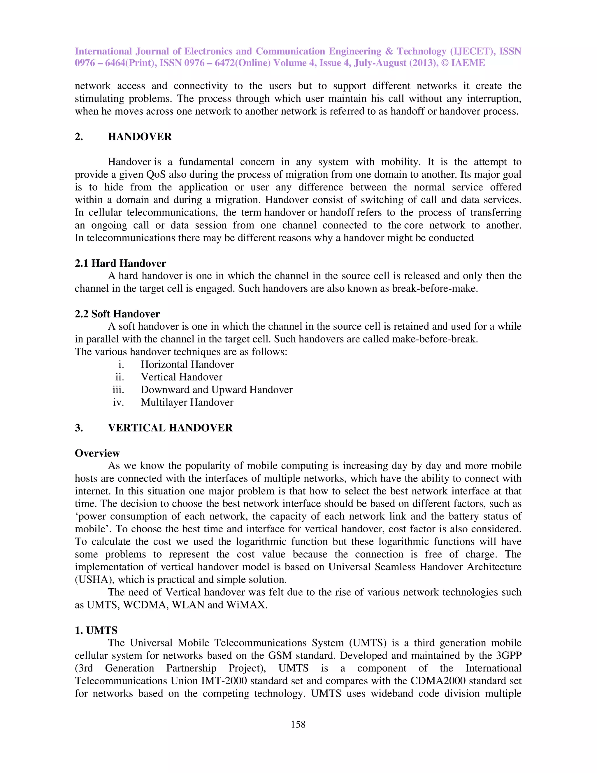 International Journal of Electronics and Communication Engineering & Technology (IJECET), ISSN
0976 – 6464(Print), ISSN 0976 – 6472(Online) Volume 4, Issue 4, July-August (2013), © IAEME
158
network access and connectivity to the users but to support different networks it create the
stimulating problems. The process through which user maintain his call without any interruption,
when he moves across one network to another network is referred to as handoff or handover process.
2. HANDOVER
Handover is a fundamental concern in any system with mobility. It is the attempt to
provide a given QoS also during the process of migration from one domain to another. Its major goal
is to hide from the application or user any difference between the normal service offered
within a domain and during a migration. Handover consist of switching of call and data services.
In cellular telecommunications, the term handover or handoff refers to the process of transferring
an ongoing call or data session from one channel connected to the core network to another.
In telecommunications there may be different reasons why a handover might be conducted
2.1 Hard Handover
A hard handover is one in which the channel in the source cell is released and only then the
channel in the target cell is engaged. Such handovers are also known as break-before-make.
2.2 Soft Handover
A soft handover is one in which the channel in the source cell is retained and used for a while
in parallel with the channel in the target cell. Such handovers are called make-before-break.
The various handover techniques are as follows:
i. Horizontal Handover
ii. Vertical Handover
iii. Downward and Upward Handover
iv. Multilayer Handover
3. VERTICAL HANDOVER
Overview
As we know the popularity of mobile computing is increasing day by day and more mobile
hosts are connected with the interfaces of multiple networks, which have the ability to connect with
internet. In this situation one major problem is that how to select the best network interface at that
time. The decision to choose the best network interface should be based on different factors, such as
‘power consumption of each network, the capacity of each network link and the battery status of
mobile’. To choose the best time and interface for vertical handover, cost factor is also considered.
To calculate the cost we used the logarithmic function but these logarithmic functions will have
some problems to represent the cost value because the connection is free of charge. The
implementation of vertical handover model is based on Universal Seamless Handover Architecture
(USHA), which is practical and simple solution.
The need of Vertical handover was felt due to the rise of various network technologies such
as UMTS, WCDMA, WLAN and WiMAX.
1. UMTS
The Universal Mobile Telecommunications System (UMTS) is a third generation mobile
cellular system for networks based on the GSM standard. Developed and maintained by the 3GPP
(3rd Generation Partnership Project), UMTS is a component of the International
Telecommunications Union IMT-2000 standard set and compares with the CDMA2000 standard set
for networks based on the competing technology. UMTS uses wideband code division multiple
 
