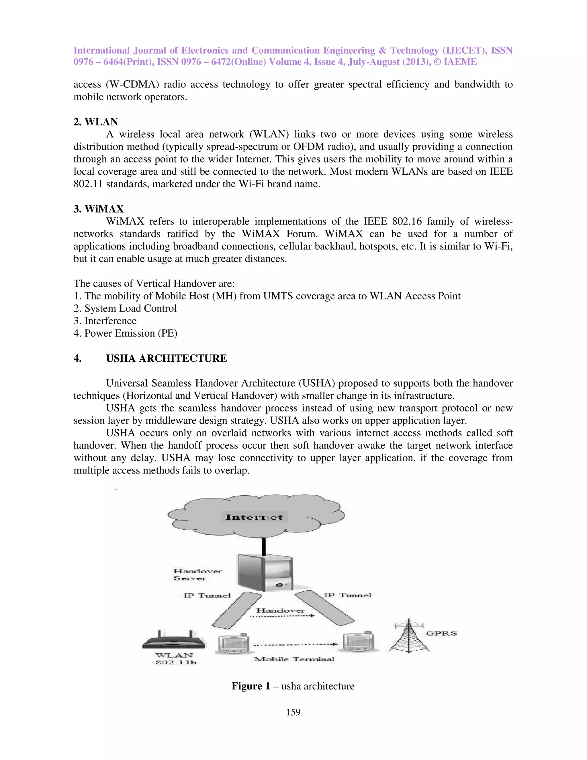 International Journal of Electronics and Communication Engineering & Technology (IJECET), ISSN
0976 – 6464(Print), ISSN 0976 – 6472(Online) Volume 4, Issue 4, July-August (2013), © IAEME
159
access (W-CDMA) radio access technology to offer greater spectral efficiency and bandwidth to
mobile network operators.
2. WLAN
A wireless local area network (WLAN) links two or more devices using some wireless
distribution method (typically spread-spectrum or OFDM radio), and usually providing a connection
through an access point to the wider Internet. This gives users the mobility to move around within a
local coverage area and still be connected to the network. Most modern WLANs are based on IEEE
802.11 standards, marketed under the Wi-Fi brand name.
3. WiMAX
WiMAX refers to interoperable implementations of the IEEE 802.16 family of wireless-
networks standards ratified by the WiMAX Forum. WiMAX can be used for a number of
applications including broadband connections, cellular backhaul, hotspots, etc. It is similar to Wi-Fi,
but it can enable usage at much greater distances.
The causes of Vertical Handover are:
1. The mobility of Mobile Host (MH) from UMTS coverage area to WLAN Access Point
2. System Load Control
3. Interference
4. Power Emission (PE)
4. USHA ARCHITECTURE
Universal Seamless Handover Architecture (USHA) proposed to supports both the handover
techniques (Horizontal and Vertical Handover) with smaller change in its infrastructure.
USHA gets the seamless handover process instead of using new transport protocol or new
session layer by middleware design strategy. USHA also works on upper application layer.
USHA occurs only on overlaid networks with various internet access methods called soft
handover. When the handoff process occur then soft handover awake the target network interface
without any delay. USHA may lose connectivity to upper layer application, if the coverage from
multiple access methods fails to overlap.
Figure 1 – usha architecture
 