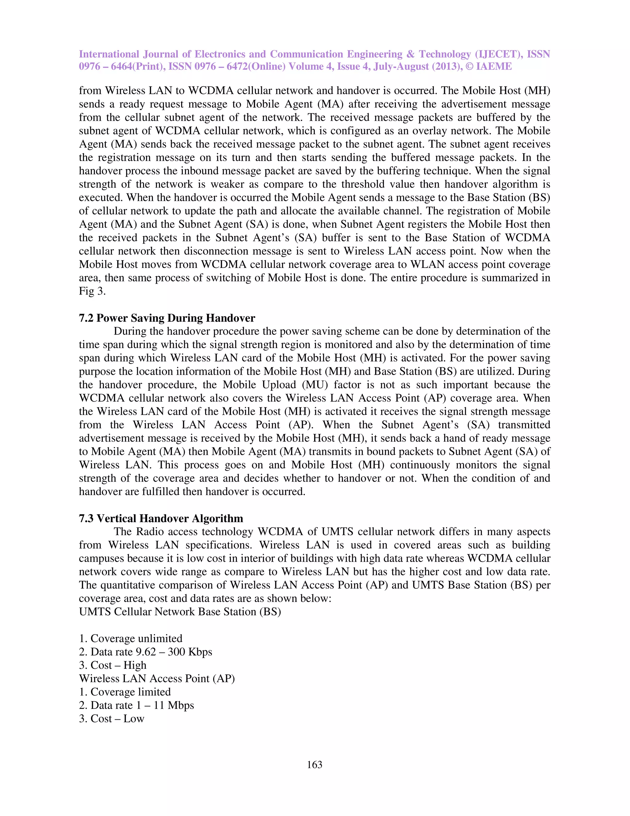 International Journal of Electronics and Communication Engineering & Technology (IJECET), ISSN
0976 – 6464(Print), ISSN 0976 – 6472(Online) Volume 4, Issue 4, July-August (2013), © IAEME
163
from Wireless LAN to WCDMA cellular network and handover is occurred. The Mobile Host (MH)
sends a ready request message to Mobile Agent (MA) after receiving the advertisement message
from the cellular subnet agent of the network. The received message packets are buffered by the
subnet agent of WCDMA cellular network, which is configured as an overlay network. The Mobile
Agent (MA) sends back the received message packet to the subnet agent. The subnet agent receives
the registration message on its turn and then starts sending the buffered message packets. In the
handover process the inbound message packet are saved by the buffering technique. When the signal
strength of the network is weaker as compare to the threshold value then handover algorithm is
executed. When the handover is occurred the Mobile Agent sends a message to the Base Station (BS)
of cellular network to update the path and allocate the available channel. The registration of Mobile
Agent (MA) and the Subnet Agent (SA) is done, when Subnet Agent registers the Mobile Host then
the received packets in the Subnet Agent’s (SA) buffer is sent to the Base Station of WCDMA
cellular network then disconnection message is sent to Wireless LAN access point. Now when the
Mobile Host moves from WCDMA cellular network coverage area to WLAN access point coverage
area, then same process of switching of Mobile Host is done. The entire procedure is summarized in
Fig 3.
7.2 Power Saving During Handover
During the handover procedure the power saving scheme can be done by determination of the
time span during which the signal strength region is monitored and also by the determination of time
span during which Wireless LAN card of the Mobile Host (MH) is activated. For the power saving
purpose the location information of the Mobile Host (MH) and Base Station (BS) are utilized. During
the handover procedure, the Mobile Upload (MU) factor is not as such important because the
WCDMA cellular network also covers the Wireless LAN Access Point (AP) coverage area. When
the Wireless LAN card of the Mobile Host (MH) is activated it receives the signal strength message
from the Wireless LAN Access Point (AP). When the Subnet Agent’s (SA) transmitted
advertisement message is received by the Mobile Host (MH), it sends back a hand of ready message
to Mobile Agent (MA) then Mobile Agent (MA) transmits in bound packets to Subnet Agent (SA) of
Wireless LAN. This process goes on and Mobile Host (MH) continuously monitors the signal
strength of the coverage area and decides whether to handover or not. When the condition of and
handover are fulfilled then handover is occurred.
7.3 Vertical Handover Algorithm
The Radio access technology WCDMA of UMTS cellular network differs in many aspects
from Wireless LAN specifications. Wireless LAN is used in covered areas such as building
campuses because it is low cost in interior of buildings with high data rate whereas WCDMA cellular
network covers wide range as compare to Wireless LAN but has the higher cost and low data rate.
The quantitative comparison of Wireless LAN Access Point (AP) and UMTS Base Station (BS) per
coverage area, cost and data rates are as shown below:
UMTS Cellular Network Base Station (BS)
1. Coverage unlimited
2. Data rate 9.62 – 300 Kbps
3. Cost – High
Wireless LAN Access Point (AP)
1. Coverage limited
2. Data rate 1 – 11 Mbps
3. Cost – Low
 