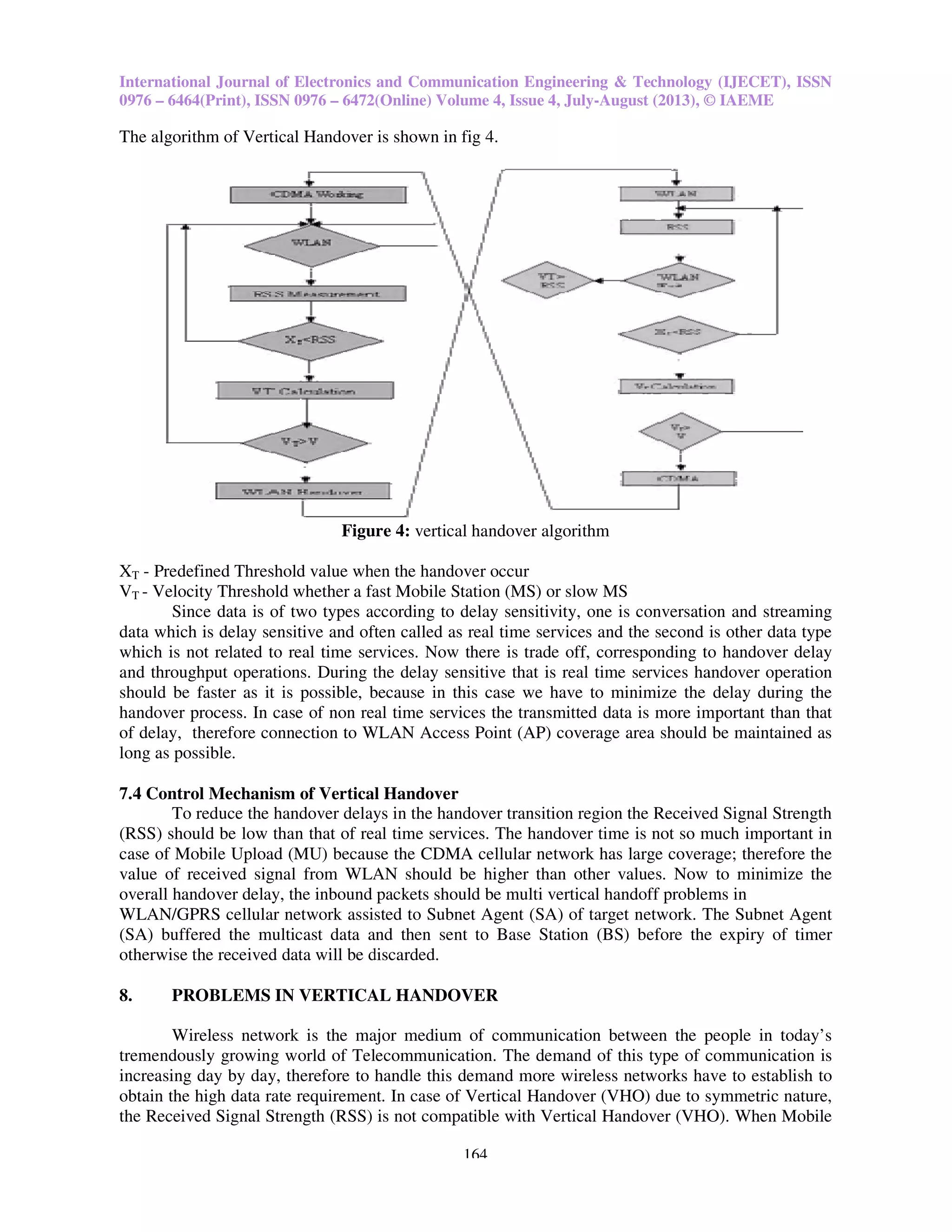 International Journal of Electronics and Communication Engineering & Technology (IJECET), ISSN
0976 – 6464(Print), ISSN 0976 – 6472(Online) Volume 4, Issue 4, July
The algorithm of Vertical Handover is shown in fig 4.
Figure
XT - Predefined Threshold value when the handover occur
VT - Velocity Threshold whether a fast Mobile Station (MS) or s
Since data is of two types according to delay sensitivity, one is conversation and streaming
data which is delay sensitive and often called as real time services and the second is other data type
which is not related to real time services. Now the
and throughput operations. During the delay sensitive that is real time services handover operation
should be faster as it is possible, because in this case we have to minimize the delay during the
handover process. In case of non real time services the transmitted data is more important than that
of delay, therefore connection to WLA
long as possible.
7.4 Control Mechanism of Vertical Handover
To reduce the handover delays in the handover transition region the Received Signal Strength
(RSS) should be low than that of real time services. The handover time is not so much important in
case of Mobile Upload (MU) because the CDMA cell
value of received signal from WLAN should be higher than other values. Now to minimize the
overall handover delay, the inbound packets should be multi vertical handoff problems in
WLAN/GPRS cellular network assisted to Subnet Ag
(SA) buffered the multicast data and then sent to Base Station (BS) before the expiry of timer
otherwise the received data will be discarded.
8. PROBLEMS IN VERTICAL HANDOVER
Wireless network is the major medium
tremendously growing world of Telecommunication. The demand of this type of
increasing day by day, therefore to handle this demand more wireless networks have to establish to
obtain the high data rate requirement. In case of Vertical Handover (VHO) due to symmetric nature
the Received Signal Strength (RSS) is not compatible with Vertical Handover (VHO). When Mobile
International Journal of Electronics and Communication Engineering & Technology (IJECET), ISSN
6472(Online) Volume 4, Issue 4, July-August (2013), © IAEME
164
The algorithm of Vertical Handover is shown in fig 4.
Figure 4: vertical handover algorithm
Predefined Threshold value when the handover occur
Velocity Threshold whether a fast Mobile Station (MS) or slow MS
Since data is of two types according to delay sensitivity, one is conversation and streaming
which is delay sensitive and often called as real time services and the second is other data type
which is not related to real time services. Now there is trade off, corresponding to handover delay
During the delay sensitive that is real time services handover operation
possible, because in this case we have to minimize the delay during the
non real time services the transmitted data is more important than that
connection to WLAN Access Point (AP) coverage area should be maintained as
Control Mechanism of Vertical Handover
reduce the handover delays in the handover transition region the Received Signal Strength
should be low than that of real time services. The handover time is not so much important in
Mobile Upload (MU) because the CDMA cellular network has large coverage;
value of received signal from WLAN should be higher than other values. Now to minimize the
overall handover delay, the inbound packets should be multi vertical handoff problems in
WLAN/GPRS cellular network assisted to Subnet Agent (SA) of target network. The Subnet Agent
(SA) buffered the multicast data and then sent to Base Station (BS) before the expiry of timer
eceived data will be discarded.
PROBLEMS IN VERTICAL HANDOVER
Wireless network is the major medium of communication between the people in today’s
tremendously growing world of Telecommunication. The demand of this type of c
increasing day by day, therefore to handle this demand more wireless networks have to establish to
data rate requirement. In case of Vertical Handover (VHO) due to symmetric nature
Received Signal Strength (RSS) is not compatible with Vertical Handover (VHO). When Mobile
International Journal of Electronics and Communication Engineering & Technology (IJECET), ISSN
August (2013), © IAEME
Since data is of two types according to delay sensitivity, one is conversation and streaming
which is delay sensitive and often called as real time services and the second is other data type
corresponding to handover delay
During the delay sensitive that is real time services handover operation
possible, because in this case we have to minimize the delay during the
non real time services the transmitted data is more important than that
N Access Point (AP) coverage area should be maintained as
reduce the handover delays in the handover transition region the Received Signal Strength
should be low than that of real time services. The handover time is not so much important in
coverage; therefore the
value of received signal from WLAN should be higher than other values. Now to minimize the
overall handover delay, the inbound packets should be multi vertical handoff problems in
ent (SA) of target network. The Subnet Agent
(SA) buffered the multicast data and then sent to Base Station (BS) before the expiry of timer
of communication between the people in today’s
communication is
increasing day by day, therefore to handle this demand more wireless networks have to establish to
data rate requirement. In case of Vertical Handover (VHO) due to symmetric nature,
Received Signal Strength (RSS) is not compatible with Vertical Handover (VHO). When Mobile
 