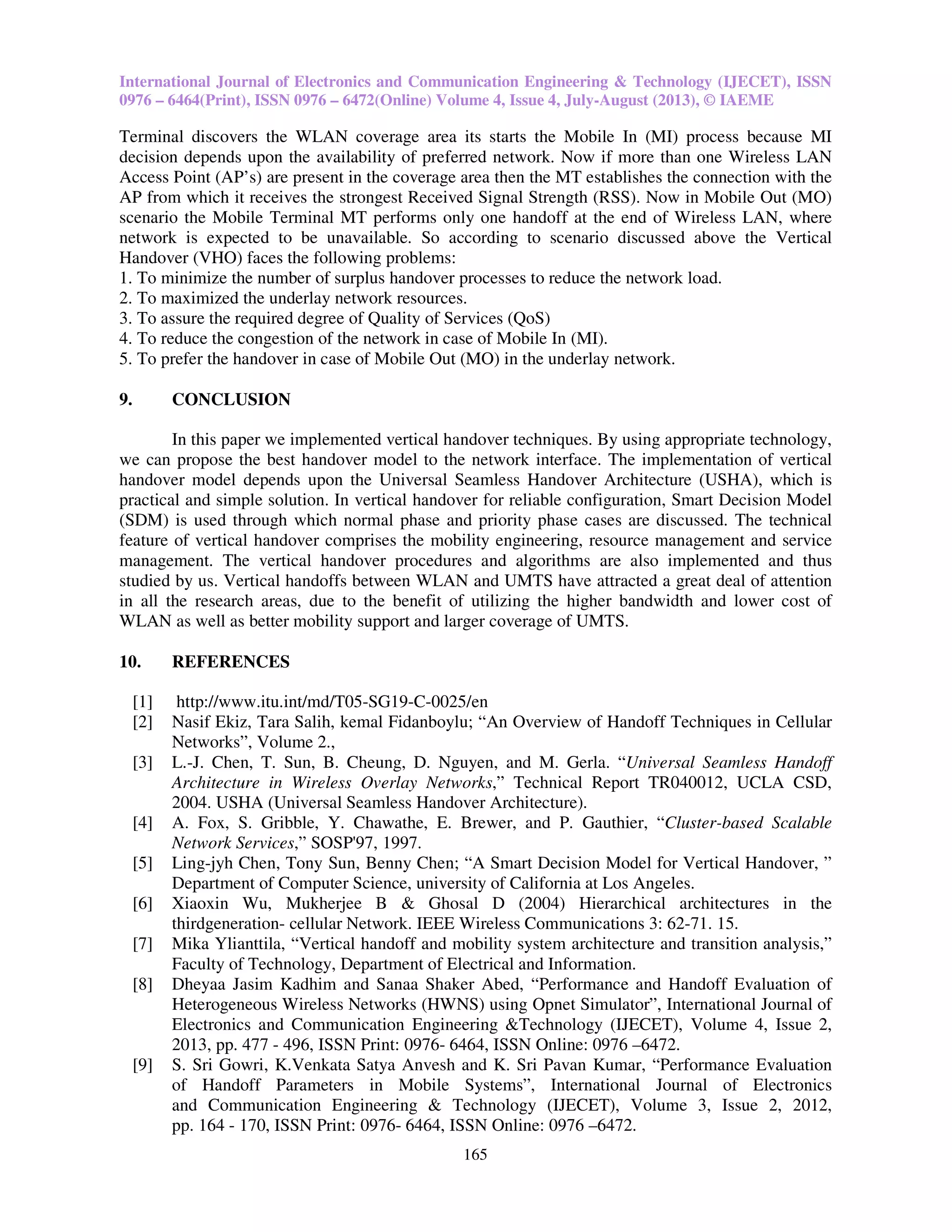 International Journal of Electronics and Communication Engineering & Technology (IJECET), ISSN
0976 – 6464(Print), ISSN 0976 – 6472(Online) Volume 4, Issue 4, July-August (2013), © IAEME
165
Terminal discovers the WLAN coverage area its starts the Mobile In (MI) process because MI
decision depends upon the availability of preferred network. Now if more than one Wireless LAN
Access Point (AP’s) are present in the coverage area then the MT establishes the connection with the
AP from which it receives the strongest Received Signal Strength (RSS). Now in Mobile Out (MO)
scenario the Mobile Terminal MT performs only one handoff at the end of Wireless LAN, where
network is expected to be unavailable. So according to scenario discussed above the Vertical
Handover (VHO) faces the following problems:
1. To minimize the number of surplus handover processes to reduce the network load.
2. To maximized the underlay network resources.
3. To assure the required degree of Quality of Services (QoS)
4. To reduce the congestion of the network in case of Mobile In (MI).
5. To prefer the handover in case of Mobile Out (MO) in the underlay network.
9. CONCLUSION
In this paper we implemented vertical handover techniques. By using appropriate technology,
we can propose the best handover model to the network interface. The implementation of vertical
handover model depends upon the Universal Seamless Handover Architecture (USHA), which is
practical and simple solution. In vertical handover for reliable configuration, Smart Decision Model
(SDM) is used through which normal phase and priority phase cases are discussed. The technical
feature of vertical handover comprises the mobility engineering, resource management and service
management. The vertical handover procedures and algorithms are also implemented and thus
studied by us. Vertical handoffs between WLAN and UMTS have attracted a great deal of attention
in all the research areas, due to the benefit of utilizing the higher bandwidth and lower cost of
WLAN as well as better mobility support and larger coverage of UMTS.
10. REFERENCES
[1] http://www.itu.int/md/T05-SG19-C-0025/en
[2] Nasif Ekiz, Tara Salih, kemal Fidanboylu; “An Overview of Handoff Techniques in Cellular
Networks”, Volume 2.,
[3] L.-J. Chen, T. Sun, B. Cheung, D. Nguyen, and M. Gerla. “Universal Seamless Handoff
Architecture in Wireless Overlay Networks,” Technical Report TR040012, UCLA CSD,
2004. USHA (Universal Seamless Handover Architecture).
[4] A. Fox, S. Gribble, Y. Chawathe, E. Brewer, and P. Gauthier, “Cluster-based Scalable
Network Services,” SOSP'97, 1997.
[5] Ling-jyh Chen, Tony Sun, Benny Chen; “A Smart Decision Model for Vertical Handover, ”
Department of Computer Science, university of California at Los Angeles.
[6] Xiaoxin Wu, Mukherjee B & Ghosal D (2004) Hierarchical architectures in the
thirdgeneration- cellular Network. IEEE Wireless Communications 3: 62-71. 15.
[7] Mika Ylianttila, “Vertical handoff and mobility system architecture and transition analysis,”
Faculty of Technology, Department of Electrical and Information.
[8] Dheyaa Jasim Kadhim and Sanaa Shaker Abed, “Performance and Handoff Evaluation of
Heterogeneous Wireless Networks (HWNS) using Opnet Simulator”, International Journal of
Electronics and Communication Engineering &Technology (IJECET), Volume 4, Issue 2,
2013, pp. 477 - 496, ISSN Print: 0976- 6464, ISSN Online: 0976 –6472.
[9] S. Sri Gowri, K.Venkata Satya Anvesh and K. Sri Pavan Kumar, “Performance Evaluation
of Handoff Parameters in Mobile Systems”, International Journal of Electronics
and Communication Engineering & Technology (IJECET), Volume 3, Issue 2, 2012,
pp. 164 - 170, ISSN Print: 0976- 6464, ISSN Online: 0976 –6472.
 