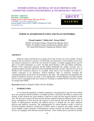 International Journal of Electronics and Communication Engineering & Technology (IJECET), ISSN
0976 – 6464(Print), ISSN 0976 – 6472(Online) Volume 4, Issue 4, July-August (2013), © IAEME
157
VERTICAL HANDOVER IN UMTS AND WLAN NETWORKS
Priyank Sanghavi1
, Shikha Soni2
, Kreena Mehta3
1
(EXTC, D.J Sanghvi College of Engineering, Mumbai, India )
2
(EXTC, D.J Sanghvi College of Engineering, Mumbai, India )
3
(IT, Sardar Patel Institute of Engineering, Mumbai, India )
ABSTRACT
Handover means transferring an on going call or data sessions one cell to another. Vertical
handover may be referred to a process of transferring call connected to a network/data session from
one channel connected in a cell to the core network of another. A suitably equipped device may be
able to use both technologies at a time, the high speed Wireless LAN and cellular technology.
Wireless LAN connections generally provide higher bandwidth but smaller coverage area as
compared cellular networks which have lower bandwidth and wide coverage. Thus the user can use a
Wireless LAN connection whenever it’s available, while when it isn’t available can switch to a
cellular connection as an alternative. Vertical handover refers to automatic switching the
communication/data session from one technology to the other. The architecture and algorithm with
which the handover decisions are made is also implemented. Vertical Handover provides benefits
like less power consumption and saves money by switching to available WLAN connections which
are cheaper than UMTS.
Keywords: Handover, Handoff, UMTS, WLAN, WCDMA.
1. INTRODUCTION
As we know the popularity of mobile computing is increasing day by day and more mobile
hosts are connected with the interfaces of multiple networks, which have the ability to connect with
internet. In this situation one major problem is that how to select the best network interface at that
time. The decision to choose the best network interface should be based on different factors, such as
power consumption of each network, the capacity of each network link and the battery status of
mobile. In Heterogeneous networks, the handover process is divided into two parts, handover
decision and handover executions. The implementation of vertical handover model is based on
Universal Seamless Handover Architecture (USHA), which is practical and simple solution. To
access multiple wireless networks in heterogeneous wireless network, the mobile station or mobile
devices will equipped with different network interfaces. These mobile devices provide the flexible
INTERNATIONAL JOURNAL OF ELECTRONICS AND
COMMUNICATION ENGINEERING & TECHNOLOGY (IJECET)
ISSN 0976 – 6464(Print)
ISSN 0976 – 6472(Online)
Volume 4, Issue 4, July-August, 2013, pp. 157-165
© IAEME: www.iaeme.com/ijecet.asp
Journal Impact Factor (2013): 5.8896 (Calculated by GISI)
www.jifactor.com
IJECET
© I A E M E
 